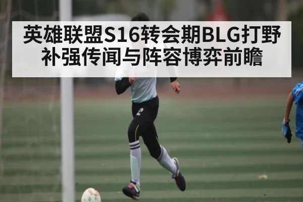 英雄联盟S16转会期BLG打野补强传闻与阵容博弈前瞻