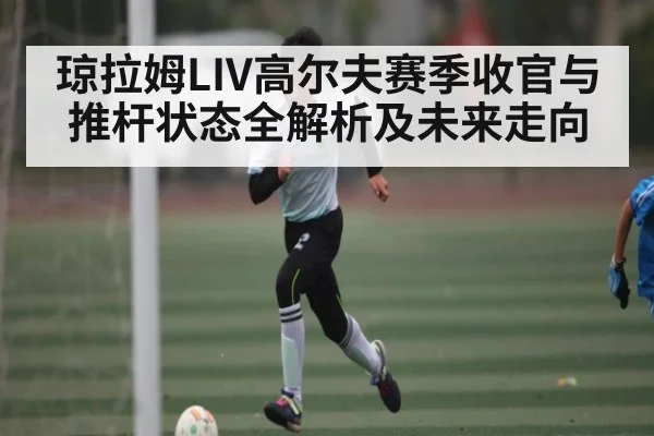 琼拉姆LIV高尔夫赛季收官与推杆状态全解析及未来走向（kaiyun）