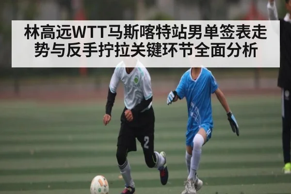 林高远WTT马斯喀特站男单签表走势与反手拧拉关键环节全面分析